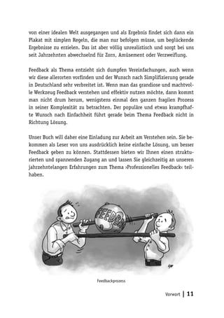 von einer idealen Welt ausgegangen und als Ergebnis findet sich dann ein 
Plakat mit simplen Regeln, die man nur befolgen müsse, um beglückende 
Ergebnisse zu erzielen. Das ist aber völlig unrealistisch und sorgt bei uns 
seit Jahrzehnten abwechselnd für Zorn, Amüsement oder Verzweiflung. 
Feedback als Thema entzieht sich dumpfen Vereinfachungen, auch wenn 
wir diese allerorten vorfinden und der Wunsch nach Simplifizierung gerade 
in Deutschland sehr verbreitet ist. Wenn man das grandiose und machtvol-le 
Werkzeug Feedback verstehen und effektiv nutzen möchte, dann kommt 
man nicht drum herum, wenigstens einmal den ganzen fragilen Prozess 
in seiner Komplexität zu betrachten. Der populäre und etwas krampfhaf-te 
Wunsch nach Einfachheit führt gerade beim Thema Feedback nicht in 
Vorwort | 11 
Richtung Lösung. 
Unser Buch will daher eine Einladung zur Arbeit am Verstehen sein. Sie be-kommen 
als Leser von uns ausdrücklich keine einfache Lösung, um besser 
Feedback geben zu können. Stattdessen bieten wir Ihnen einen struktu-rierten 
und spannenden Zugang an und lassen Sie gleichzeitig an unseren 
jahrzehntelangen Erfahrungen zum Thema ›Professionelles Feedback‹ teil-haben. 
Feedbackprozess 
 