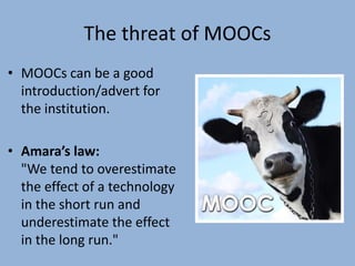 The threat of MOOCs
• MOOCs can be a good
introduction/advert for
the institution.
• Amara’s law:
"We tend to overestimate
the effect of a technology
in the short run and
underestimate the effect
in the long run."