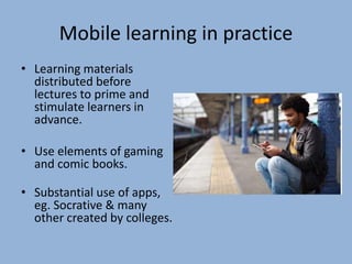 Mobile learning in practice
• Learning materials
distributed before
lectures to prime and
stimulate learners in
advance.
• Use elements of gaming
and comic books.
• Substantial use of apps,
eg. Socrative & many
other created by colleges.