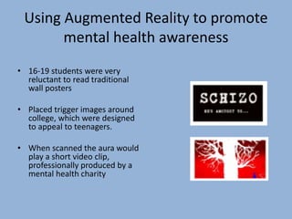 Using Augmented Reality to promote
mental health awareness
• 16-19 students were very
reluctant to read traditional
wall posters
• Placed trigger images around
college, which were designed
to appeal to teenagers.
• When scanned the aura would
play a short video clip,
professionally produced by a
mental health charity
