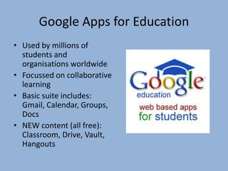 Google Apps for Education
• Used by millions of
students and
organisations worldwide
• Focussed on collaborative
learning
• Basic suite includes:
Gmail, Calendar, Groups,
Docs
• NEW content (all free):
Classroom, Drive, Vault,
Hangouts