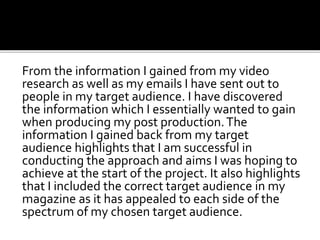 From the information I gained from my video
research as well as my emails I have sent out to
people in my target audience. I have discovered
the information which I essentially wanted to gain
when producing my post production.The
information I gained back from my target
audience highlights that I am successful in
conducting the approach and aims I was hoping to
achieve at the start of the project. It also highlights
that I included the correct target audience in my
magazine as it has appealed to each side of the
spectrum of my chosen target audience.
 
