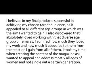 I believed in my final products successful in
achieving my chosen target audience, as it
appealed to all different age groups in which was
the aim I wanted to gain. I also discovered that I
absolutely loved working with that diverse age
group of females. I admired how much they loved
my work and how much it appealed to them from
the reaction I gain from all of them. I took my time
when creating the content of the magazine as I
wanted to appeal and address mostly all ages of
women and not single out a certain generation.
 