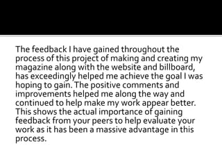The feedback I have gained throughout the
process of this project of making and creating my
magazine along with the website and billboard,
has exceedingly helped me achieve the goal I was
hoping to gain.The positive comments and
improvements helped me along the way and
continued to help make my work appear better.
This shows the actual importance of gaining
feedback from your peers to help evaluate your
work as it has been a massive advantage in this
process.
 
