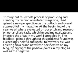 Throughout this whole process of producing and
creating my fashion orientated magazine, I had
gained a new perspective on the outlook and overall
approach of my magazine. At the beginning of the
year we all where evaluated on our pitch and research
on our ancillary tasks which helped me evaluate and
improve the areas in my work I struggled in.The
feedback gained throughout this process I found was
exceedingly helpful and useful to my work as I was
able to gain a brand new fresh perspective on my
blog, by highlight the positive points in my blog as
well as the negetive.
 