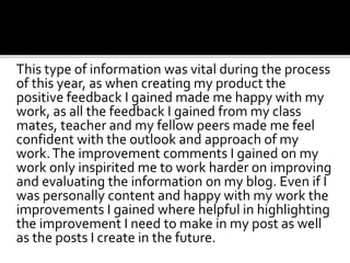 This type of information was vital during the process
of this year, as when creating my product the
positive feedback I gained made me happy with my
work, as all the feedback I gained from my class
mates, teacher and my fellow peers made me feel
confident with the outlook and approach of my
work.The improvement comments I gained on my
work only inspirited me to work harder on improving
and evaluating the information on my blog. Even if I
was personally content and happy with my work the
improvements I gained where helpful in highlighting
the improvement I need to make in my post as well
as the posts I create in the future.
 