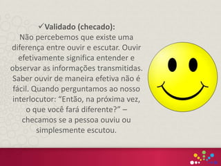 Validado (checado):
Não percebemos que existe uma
diferença entre ouvir e escutar. Ouvir
efetivamente significa entender e
observar as informações transmitidas.
Saber ouvir de maneira efetiva não é
fácil. Quando perguntamos ao nosso
interlocutor: “Então, na próxima vez,
o que você fará diferente?” –
checamos se a pessoa ouviu ou
simplesmente escutou.
 