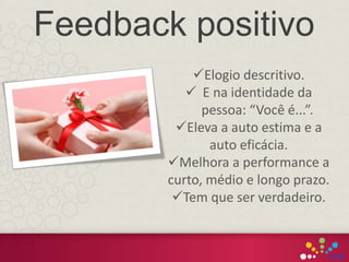 Elogio descritivo.
 E na identidade da
pessoa: “Você é...”.
Eleva a auto estima e a
auto eficácia.
Melhora a performance a
curto, médio e longo prazo.
Tem que ser verdadeiro.
Feedback positivo
 