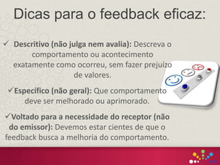  Descritivo (não julga nem avalia): Descreva o
comportamento ou acontecimento
exatamente como ocorreu, sem fazer prejuízo
de valores.
Específico (não geral): Que comportamento
deve ser melhorado ou aprimorado.
Voltado para a necessidade do receptor (não
do emissor): Devemos estar cientes de que o
feedback busca a melhoria do comportamento.
Dicas para o feedback eficaz:
 