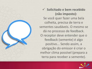  Solicitado e bem recebido
(não imposto):
Se você quer fazer uma bela
colheita, precisa de terra e
sementes saudáveis. O mesmo se
dá no processo de feedback.
O receptor deve entender que o
feedback (semente) é algo
positivo... Sendo assim, a
obrigação do emissor é criar o
melhor clima possível (prepara a
terra para receber a semente).
 