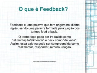 O que é Feedback?
Feedback é uma palavra que tem origem no idioma
inglês, sendo uma palavra formada pela junção dos
termos feed e back.
O termo feed pode ser traduzido como
“alimentação/alimentar” e back como “de volta”.
Assim, essa palavra pode ser compreendida como
realimentar, responder, retorno, reação.
https://www.significadosbr.com.br/feedback
 