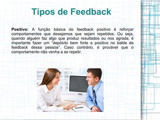Tipos de Feedback
Positivo: A função básica do feedback positivo é reforçar
comportamentos que desejamos que sejam repetidos. Ou seja,
quando alguém faz algo que produz resultados ou nos agrada, é
importante fazer um “depósito bem forte e positivo no balde de
feedback dessa pessoa”. Caso contrário, é provável que o
comportamento não venha a se repetir.
 