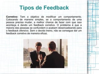Tipos de Feedback
Corretivo: Tem o objetivo de modificar um comportamento.
Colocando de maneira simples, se o comportamento de uma
pessoa precisa mudar, a melhor chance de fazer com que isso
aconteça é dando um feedback corretivo. O problema é que a
maioria das pessoas se confundem e acabam desencadeando para
o feedback ofensivo. Sem o devido treino, não se consegue dar um
feedback corretivo de maneira eficaz.
 