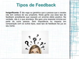 Insignificante: É tão vago ou genérico que a pessoa que o recebe
não tem certeza de seu propósito. Muita gente usa esse tipo de
feedback acreditando que causará um enorme efeito positivo. Na
verdade, não é o que acontece. Ele gera uma resposta mínima por
parte da outra pessoa. Sem importância ou impacto em
comparação com os outros tipos, esse tipo de feedback faz jus ao
seu nome.
Tipos de Feedback
 