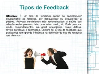 Tipos de Feedback
Ofensivo: É um tipo de feedback capaz de comprometer
severamente as relações, por desqualificar ou desvalorizar a
pessoa. Provoca sentimentos não recomendados á saúde das
relações e das pessoas; tais como: raiva, medo, etc. Pode provocar
ainda, comportamentos, em geral indesejados, como: defesa,
revide agressivo e submissão. Lembre-se: o tipo de feedback que
praticamos tem grande influência na definição do tipo de resposta
que obtemos.
 