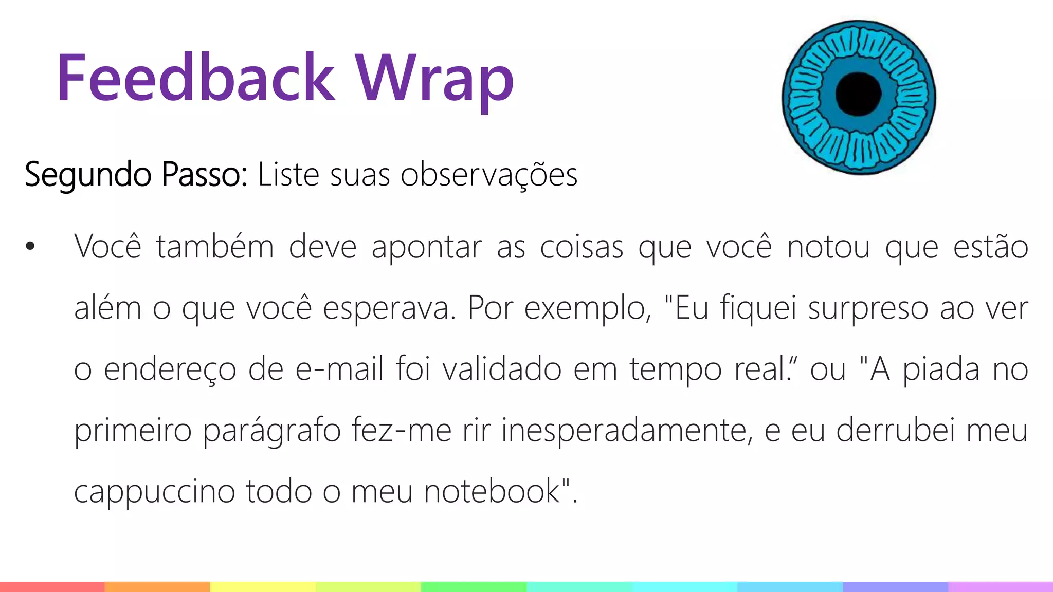 Feedback Wrap
Segundo Passo: Liste suas observações
• Você também deve apontar as coisas que você notou que estão
além o que você esperava. Por exemplo, "Eu fiquei surpreso ao ver
o endereço de e-mail foi validado em tempo real.“ ou "A piada no
primeiro parágrafo fez-me rir inesperadamente, e eu derrubei meu
cappuccino todo o meu notebook".
 