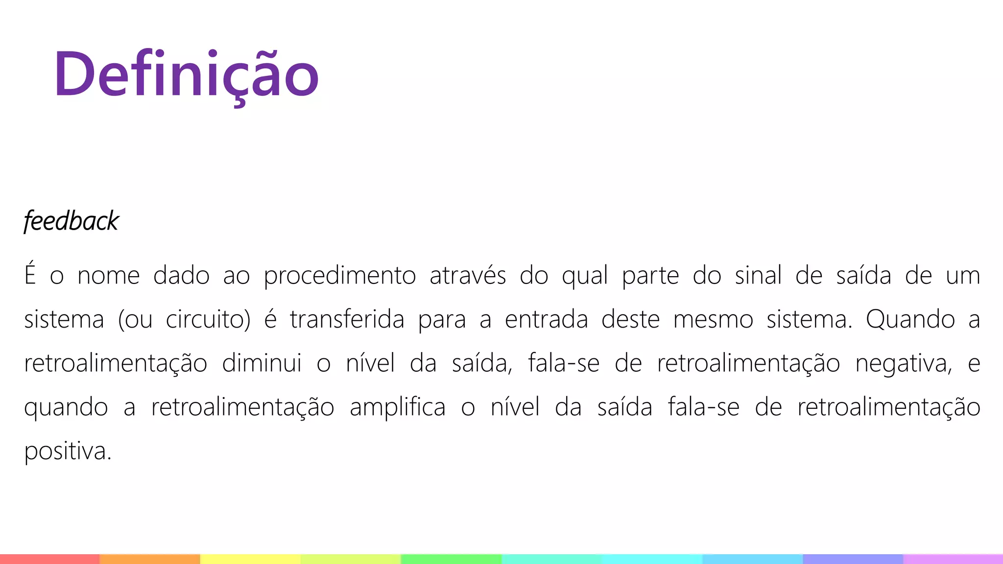 Definição
feedback
É o nome dado ao procedimento através do qual parte do sinal de saída de um
sistema (ou circuito) é transferida para a entrada deste mesmo sistema. Quando a
retroalimentação diminui o nível da saída, fala-se de retroalimentação negativa, e
quando a retroalimentação amplifica o nível da saída fala-se de retroalimentação
positiva.
 
