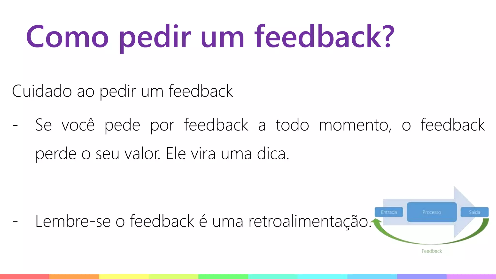 Como pedir um feedback?
Cuidado ao pedir um feedback
- Se você pede por feedback a todo momento, o feedback
perde o seu valor. Ele vira uma dica.
- Lembre-se o feedback é uma retroalimentação.
 