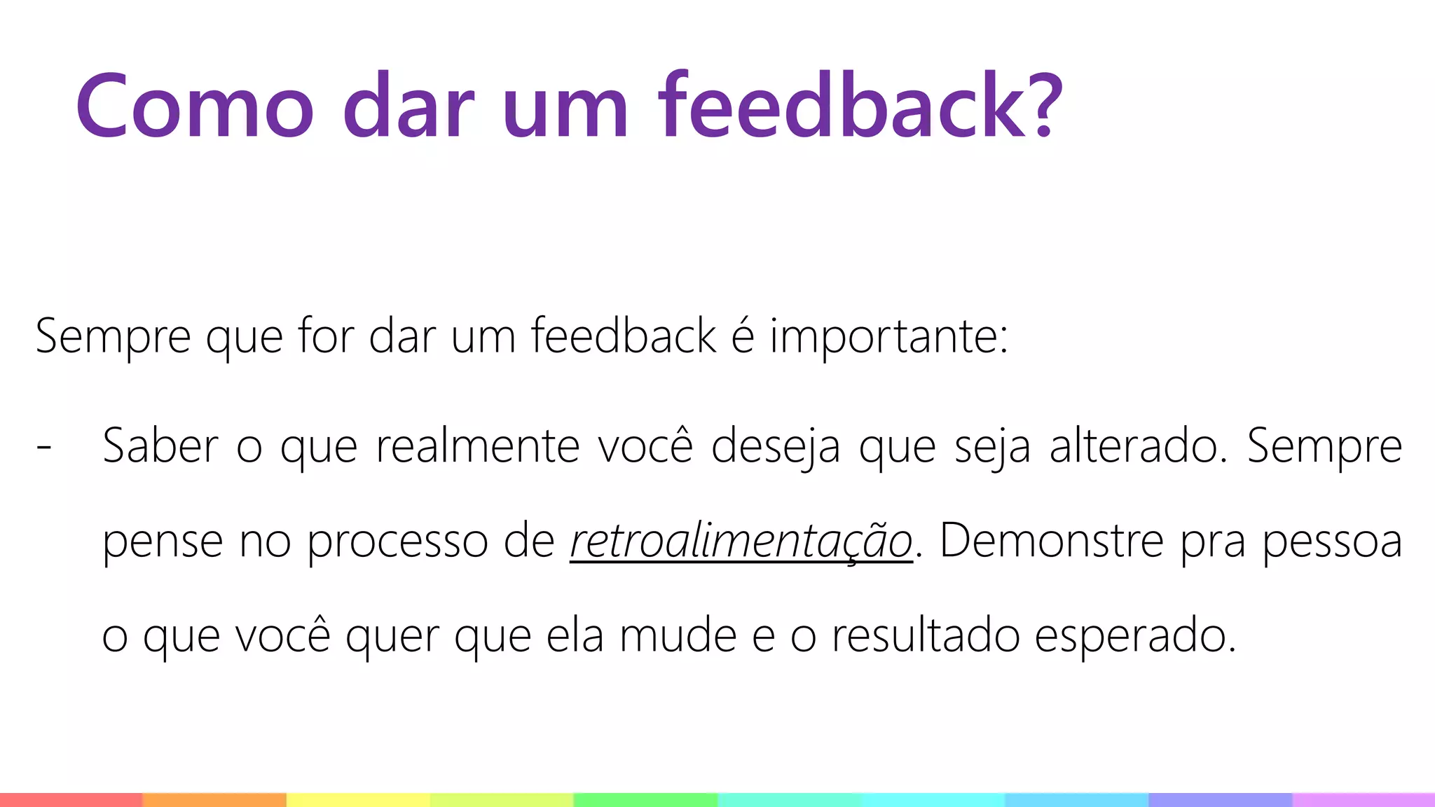 Como dar um feedback?
Sempre que for dar um feedback é importante:
- Saber o que realmente você deseja que seja alterado. Sempre
pense no processo de retroalimentação. Demonstre pra pessoa
o que você quer que ela mude e o resultado esperado.
 