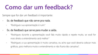 Como dar um feedback?
Sempre que for dar um feedback é importante:
- Ex. de feedback que não serve pra nada.
- “Rodrigues sua apresentação é ruim.”
- Ex. de feedback que serve para mudar a saída.
- “Rodrigues durante a apresentação você fala muito rápido e repete muito, se você for
mais direto o entendimento será melhor”
- “Rodrigues a sua apresentação é muito cansativa, eu acho que você deveria colocar mais
gráficos, pois melhoria muito o entendimento e não ficaria tão cansativa”.
 