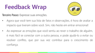Feedback Wrap
Terceiro Passo: Expresse suas emoções.
• Agora que você tem sua lista de fatos e observações, é hora de avaliar a
impacto que tiveram sobre você. Sim, não hesite em entrar emocional!
• Ao expressar as emoções que você sentiu ao rever o trabalho de alguém,
é mais fácil se conectar com a outra pessoa, e pode ajudá-lo a evitar ou
resolver conflito, que por sua vez contribui para o crescimento de
confiança.
 