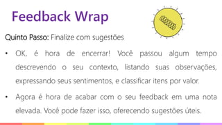 Feedback Wrap
Quinto Passo: Finalize com sugestões
• OK, é hora de encerrar! Você passou algum tempo
descrevendo o seu contexto, listando suas observações,
expressando seus sentimentos, e classificar itens por valor.
• Agora é hora de acabar com o seu feedback em uma nota
elevada. Você pode fazer isso, oferecendo sugestões úteis.
 