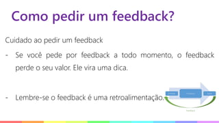 Como pedir um feedback?
Cuidado ao pedir um feedback
- Se você pede por feedback a todo momento, o feedback
perde o seu valor. Ele vira uma dica.
- Lembre-se o feedback é uma retroalimentação.
 