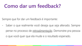 Como dar um feedback?
Sempre que for dar um feedback é importante:
- Saber o que realmente você deseja que seja alterado. Sempre
pense no processo de retroalimentação. Demonstre pra pessoa
o que você quer que ela mude e o resultado esperado.
 