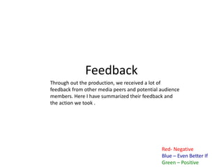Feedback
Red- Negative
Blue – Even Better If
Green – Positive
Through out the production, we received a lot of
feedback from other media peers and potential audience
members. Here I have summarized their feedback and
the action we took .
 