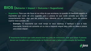 BIOS (Behavior > Impact > Outcome > Sugestions)
- Sugestions: Para que não fique só na crítica do que aconteceu na questão do feedback negativo é
importante que vocês dê uma sugestão para a pessoa do que vocês acredita que seria um
comportamento bom, algo que ela poderia fazer diferente em um processo, como ela poderia
superar essa questão, etc.
- Exemplo: “É importante que você reveja os seus objetivos e verifique o que é mais
importante, focando em somente um ou dois e traçando etapas para cada um deles e prazos
para essas etapas”.
É importante lembrar que cada pessoa tem seu jeito de comunicar, mas que esses 4 passos
devem ser levados em consideração na forma em que é feita a comunicação do feedback.
 