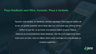 Peça feedback sem filtro, honesto. Peça a verdade.
“Quando você receber um feedback, primeiro agradeça. Essa pessoa acabou de
te dar um grande presente: ela te disse algo que você pode usar para se tornar
melhor no que faz, ou se tornar uma pessoa melhor no geral. Depois,
distancie-se emocionalmente desse feedback. Ele não é um julgamento sobre
você como um todo, mas um reflexo sobre como você agiu em uma situação ou
contexto específico.”
 
