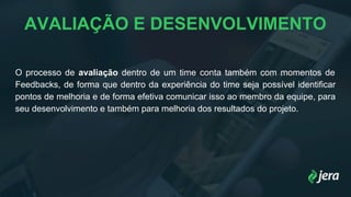 AVALIAÇÃO E DESENVOLVIMENTO
O processo de avaliação dentro de um time conta também com momentos de
Feedbacks, de forma que dentro da experiência do time seja possível identificar
pontos de melhoria e de forma efetiva comunicar isso ao membro da equipe, para
seu desenvolvimento e também para melhoria dos resultados do projeto.
 