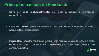 Princípios básicos do Feedback
- Deve ser dado individualmente, em local apropriado e momentos
específicos;
- Deve ser neutro (partir da análise e descrição de comportamentos e não
julgamentos e inferências);
- Específico (não dar feedbacks gerais, seja objetivo e fale de ações e skills
específicas que precisam ser desenvolvidas, foco em desvios de
comportamentos);
 