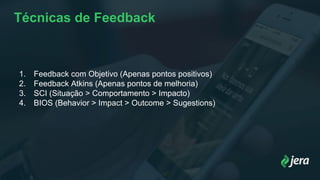 Técnicas de Feedback
1. Feedback com Objetivo (Apenas pontos positivos)
2. Feedback Atkins (Apenas pontos de melhoria)
3. SCI (Situação > Comportamento > Impacto)
4. BIOS (Behavior > Impact > Outcome > Sugestions)
 