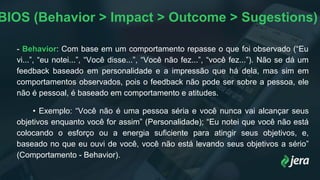 BIOS (Behavior > Impact > Outcome > Sugestions)
- Behavior: Com base em um comportamento repasse o que foi observado (“Eu
vi...”, “eu notei...”, “Você disse...”, “Você não fez...”, “você fez...”). Não se dá um
feedback baseado em personalidade e a impressão que há dela, mas sim em
comportamentos observados, pois o feedback não pode ser sobre a pessoa, ele
não é pessoal, é baseado em comportamento e atitudes.
• Exemplo: “Você não é uma pessoa séria e você nunca vai alcançar seus
objetivos enquanto você for assim” (Personalidade); “Eu notei que você não está
colocando o esforço ou a energia suficiente para atingir seus objetivos, e,
baseado no que eu ouvi de você, você não está levando seus objetivos a sério”
(Comportamento - Behavior).
 