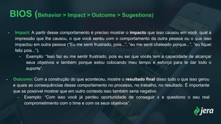 BIOS (Behavior > Impact > Outcome > Sugestions)
- Impact: A partir desse comportamento é preciso mostrar o impacto que isso causou em você, qual a
impressão que lhe causou, o que você sentiu com o comportamento da outra pessoa ou o que isso
impactou em outra pessoa (“Eu me senti frustrado, pois...”, “eu me senti chateado porque...”, “eu fiquei
feliz pois...”).
- Exemplo: “Isso faz eu me sentir frustrado, pois eu sei que vocês tem a capacidade de alcançar
seus objetivos e também porque estou colocando meu tempo e esforço para te dar todo o
suporte”.
- Outcome: Com a construção do que aconteceu, mostre o resultado final disso tudo o que isso gerou
e quais as consequências desse comportamento no processo, no trabalho, no resultado. É importante
que se possível mostrar que em outro contexto isso também seria negativo.
- Exemplo: “Com isso você já perdeu oportunidade de conseguir x e questiono o seu real
comprometimento com o time e com os seus objetivos”.
 