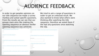AUDIENCE FEEDBACK
In order to get peoples opinions on
our title sequence we made a survey
monkey and asked specific questions.
From the results we can see that our
groups main aims like making the
opening sequence an obvious thriller
opening sequence was achieved.
These were the questions asked:
We tried to ask a range of questions in
order to get an unbiased result. We
also wanted to know what others were
thinking after watching the title
sequence, therefore we asked them if
the had any questions once watching
the clip.
 