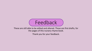 Feedback
These are still able to be edited and altered. These are first drafts, for
the pages of this nursery rhyme book.
Thank you for your feedback.
 
