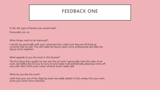 FEEDBACK ONE
• Is this the type of fanzine you would read?
• Personally not, no.
• What things need to be improved?
• I would say personally with your columned text, make sure they are all lined up
correctly side by side. This will make the layout seem more professional and help the
layout come together.
• What appeals to you the most in this fanzine?
• The first thing that caught my eye was the art work. I personally tried this style of art
work and failed. But for you to carry on and make it all aesthetically pleasing comes off
very well. Also I think your colour scheme works really well.
• What do you like the most?
• I feel that your use of the clipping mask has really added in that variety into your work.
Gives your work more character.
 