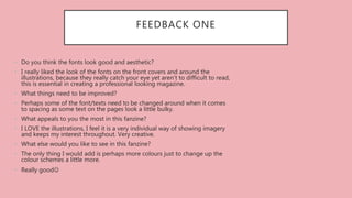 FEEDBACK ONE
• Do you think the fonts look good and aesthetic?
• I really liked the look of the fonts on the front covers and around the
illustrations, because they really catch your eye yet aren’t to difficult to read,
this is essential in creating a professional looking magazine.
• What things need to be improved?
• Perhaps some of the font/texts need to be changed around when it comes
to spacing as some text on the pages look a little bulky.
• What appeals to you the most in this fanzine?
• I LOVE the illustrations, I feel it is a very individual way of showing imagery
and keeps my interest throughout. Very creative.
• What else would you like to see in this fanzine?
• The only thing I would add is perhaps more colours just to change up the
colour schemes a little more.
• Really good
 
