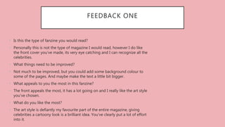 FEEDBACK ONE
• Is this the type of fanzine you would read?
• Personally this is not the type of magazine I would read, however I do like
the front cover you’ve made, its very eye catching and I can recognize all the
celebrities.
• What things need to be improved?
• Not much to be improved, but you could add some background colour to
some of the pages. And maybe make the text a little bit bigger.
• What appeals to you the most in this fanzine?
• The front appeals the most, it has a lot going on and I really like the art style
you’ve chosen.
• What do you like the most?
• The art style is defiantly my favourite part of the entire magazine, giving
celebrities a cartoony look is a brilliant idea. You’ve clearly put a lot of effort
into it.
 
