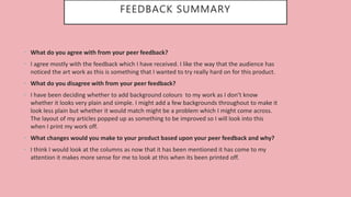 FEEDBACK SUMMARY
• What do you agree with from your peer feedback?
• I agree mostly with the feedback which I have received. I like the way that the audience has
noticed the art work as this is something that I wanted to try really hard on for this product.
• What do you disagree with from your peer feedback?
• I have been deciding whether to add background colours to my work as I don’t know
whether it looks very plain and simple. I might add a few backgrounds throughout to make it
look less plain but whether it would match might be a problem which I might come across.
The layout of my articles popped up as something to be improved so I will look into this
when I print my work off.
• What changes would you make to your product based upon your peer feedback and why?
• I think I would look at the columns as now that it has been mentioned it has come to my
attention it makes more sense for me to look at this when its been printed off.
 