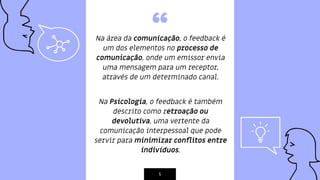 “Na área da comunicação, o feedback é
um dos elementos no processo de
comunicação, onde um emissor envia
uma mensagem para um receptor,
através de um determinado canal.
Na Psicologia, o feedback é também
descrito como retroação ou
devolutiva, uma vertente da
comunicação interpessoal que pode
servir para minimizar conﬂitos entre
indivíduos.
5
 