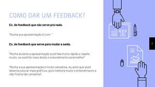 COMO DAR UM FEEDBACK?
Ex. de feedback que não serve pra nada.
“Rocha sua apresentação é ruim. ”
Ex. de feedback que serve para mudar a saída.
“Rocha durante a apresentação você fala muito rápido e repete
muito, se você for mais direto o entendimento será melhor”
“Rocha a sua apresentação é muito cansativa, eu acho que você
deveria colocar mais gráﬁcos, pois melhora muito o entendimento e
não ﬁcaria tão cansativa”.
8
 