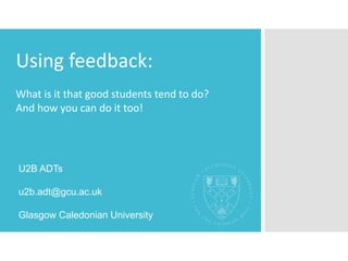Using feedback:
What is it that good students tend to do?
And how you can do it too!
U2B ADTs
u2b.adt@gcu.ac.uk
Glasgow Caledonian University
 