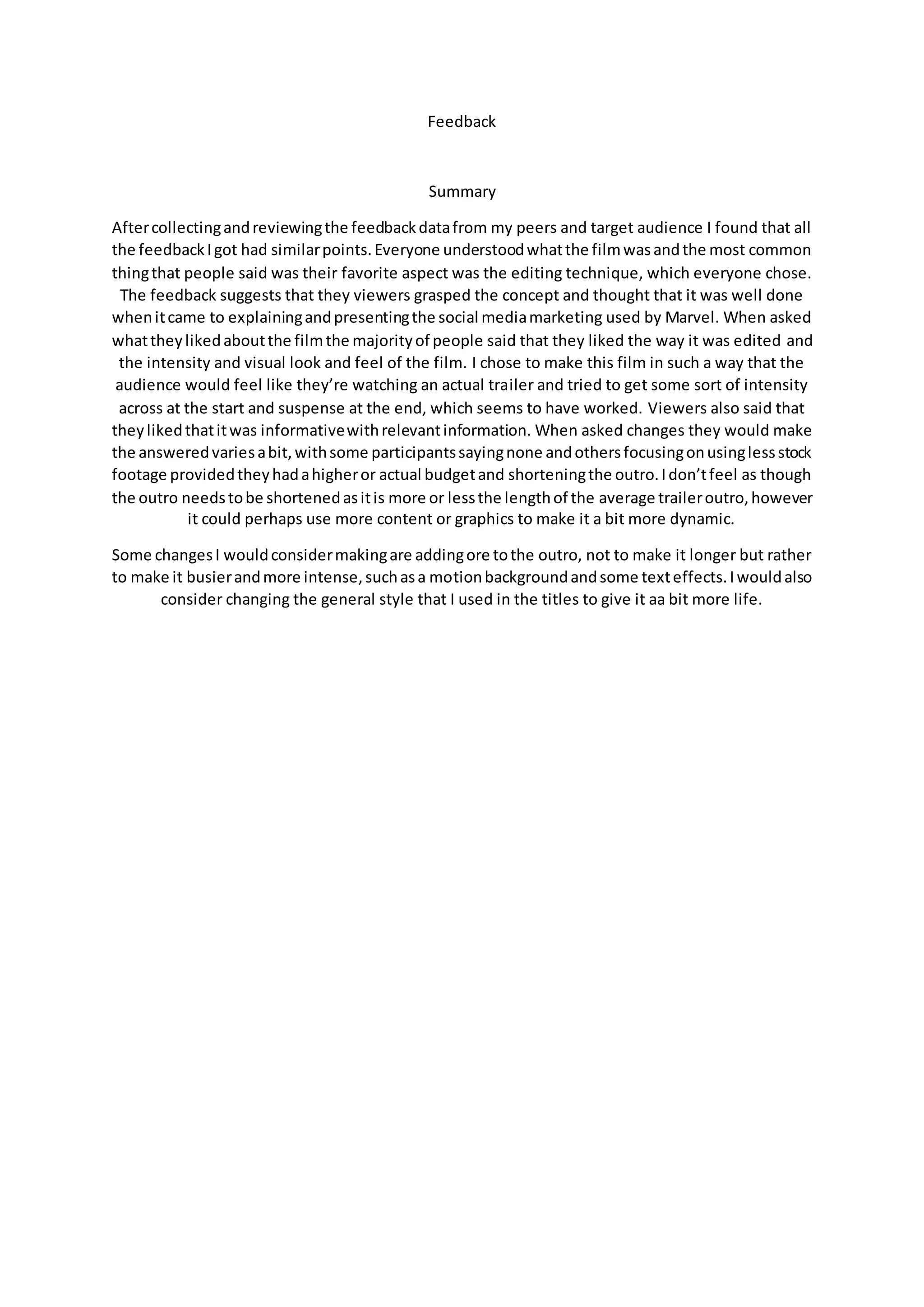 Feedback
Summary
Aftercollectingandreviewingthe feedbackdatafrom my peers and target audience I found that all
the feedbackIgot had similarpoints.Everyone understoodwhatthe filmwasandthe most common
thingthat people said was their favorite aspect was the editing technique, which everyone chose.
The feedback suggests that they viewers grasped the concept and thought that it was well done
whenitcame to explainingandpresentingthe social mediamarketing used by Marvel. When asked
whattheylikedaboutthe filmthe majorityof people said that they liked the way it was edited and
the intensity and visual look and feel of the film. I chose to make this film in such a way that the
audience would feel like they’re watching an actual trailer and tried to get some sort of intensity
across at the start and suspense at the end, which seems to have worked. Viewers also said that
theylikedthatitwas informativewithrelevantinformation. When asked changes they would make
the answeredvariesabit,withsome participantssayingnone andothersfocusingonusinglessstock
footage providedtheyhadahigheror actual budgetand shorteningthe outro.Idon’tfeel as though
the outro needstobe shortenedasitis more or lessthe lengthof the average traileroutro,however
it could perhaps use more content or graphics to make it a bit more dynamic.
Some changesI wouldconsidermakingare addingore tothe outro, not to make it longer but rather
to make it busierandmore intense,suchasa motionbackgroundandsome texteffects.Iwouldalso
consider changing the general style that I used in the titles to give it aa bit more life.
 