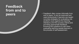 ​Feedback
from and to
peers • Feedback often comes informally from
and to peers. It can be improved and
used productively if learners are taught
concrete strategies for evaluating one
another's work against the learning
intentions and the success criteria and
providing appropriate feedback.
Knowing the questions to ask when
evaluating learning assists learners in
the process of self-assessment.
 