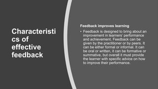 Characteristi
cs of
effective
feedback
Feedback improves learning
• Feedback is designed to bring about an
improvement in learners’ performance
and achievement. Feedback can be
given by the practitioner or by peers. It
can be either formal or informal. It can
be oral or written, it can be formative or
summative, but overall it must provide
the learner with specific advice on how
to improve their performance.
 