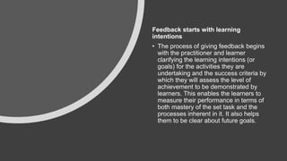 Feedback starts with learning
intentions
• The process of giving feedback begins
with the practitioner and learner
clarifying the learning intentions (or
goals) for the activities they are
undertaking and the success criteria by
which they will assess the level of
achievement to be demonstrated by
learners. This enables the learners to
measure their performance in terms of
both mastery of the set task and the
processes inherent in it. It also helps
them to be clear about future goals.
 