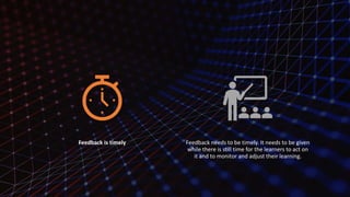 Feedback is timely Feedback needs to be timely. It needs to be given
while there is still time for the learners to act on
it and to monitor and adjust their learning.
 